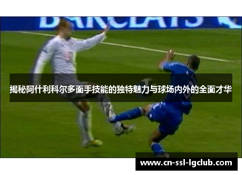 揭秘阿什利科尔多面手技能的独特魅力与球场内外的全面才华