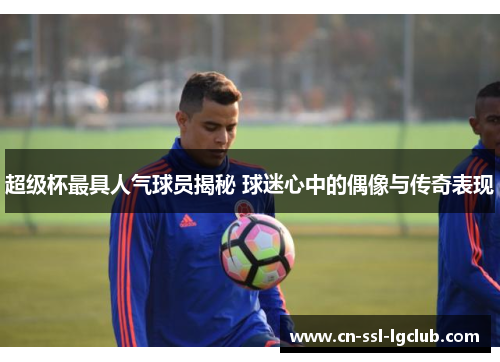 超级杯最具人气球员揭秘 球迷心中的偶像与传奇表现