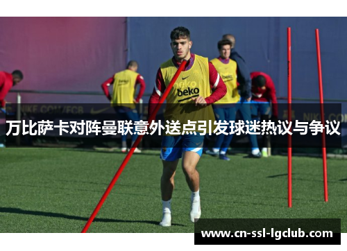 万比萨卡对阵曼联意外送点引发球迷热议与争议